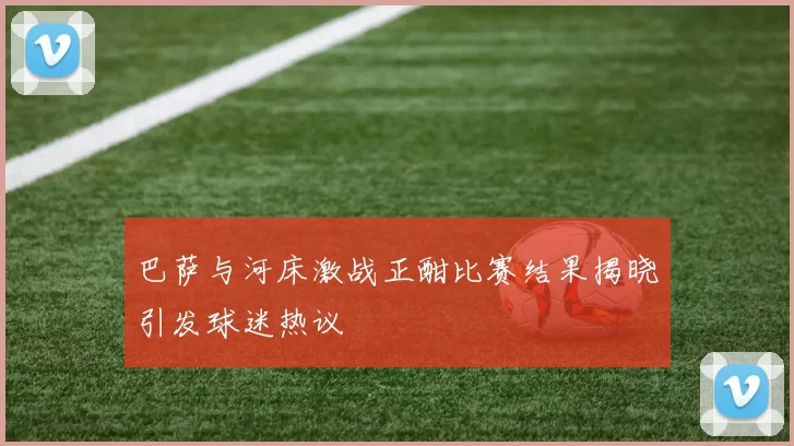 巴萨与河床激战正酣比赛结果揭晓引发球迷热议