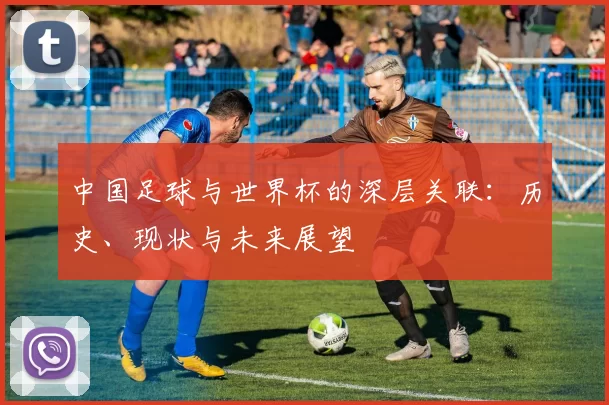 中国足球与世界杯的深层关联：历史、现状与未来展望
