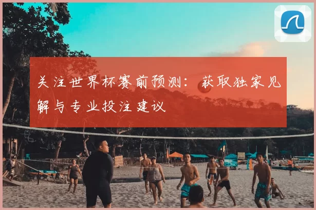关注世界杯赛前预测:获取独家见解与专业投注建议