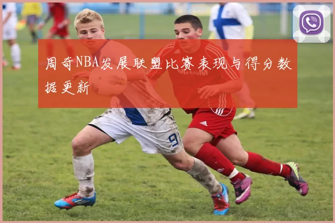 周奇NBA发展联盟比赛表现与得分数据更新