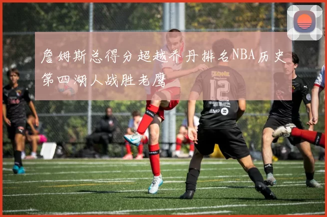 詹姆斯总得分超越乔丹排名NBA历史第四湖人战胜老鹰