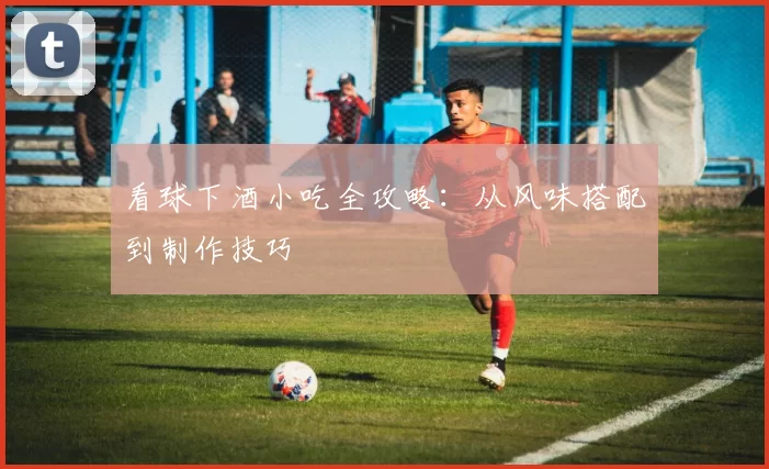 看球下酒小吃全攻略：从风味搭配到制作技巧