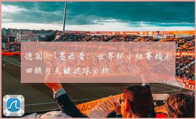 德国0-1墨西哥：世界杯小组赛精彩回顾与关键进球分析