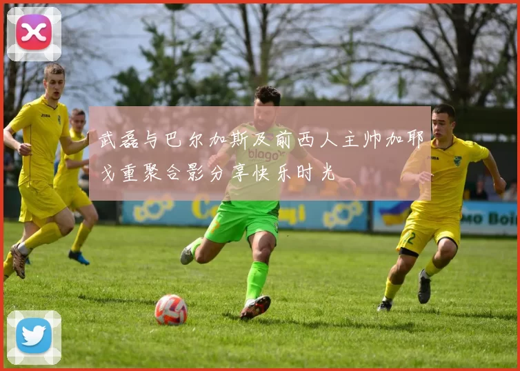 武磊与巴尔加斯及前西人主帅加耶戈重聚合影分享快乐时光