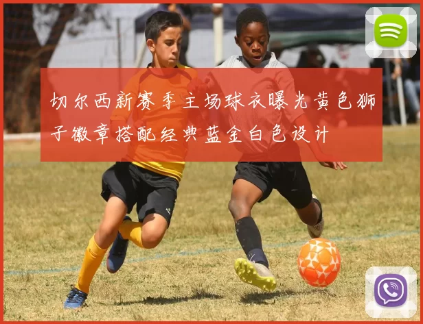 切尔西新赛季主场球衣曝光黄色狮子徽章搭配经典蓝金白色设计
