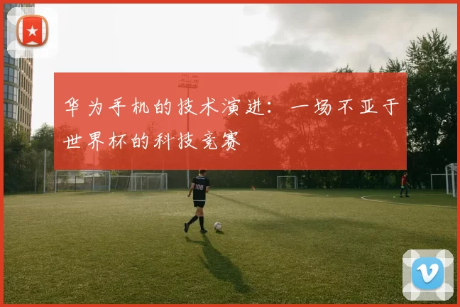 华为手机的技术演进：一场不亚于世界杯的科技竞赛