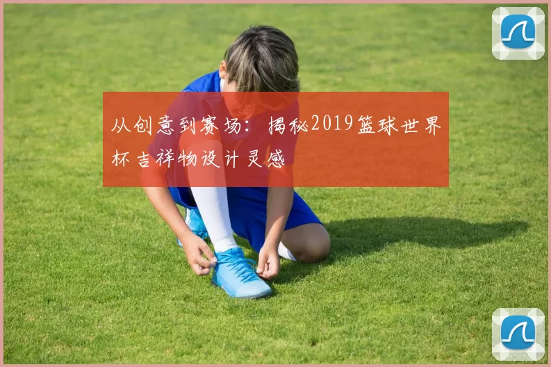 从创意到赛场：揭秘2019篮球世界杯吉祥物设计灵感