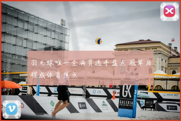 羽毛球唯一全满贯选手盘点 冠军历程成体育焦点