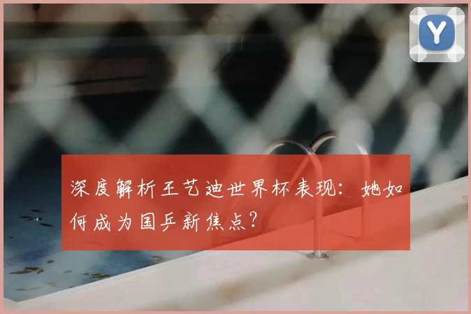 深度解析王艺迪世界杯表现：她如何成为国乒新焦点？