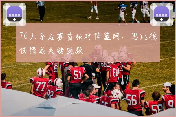 76人季后赛首轮对阵篮网，恩比德伤情成关键变数