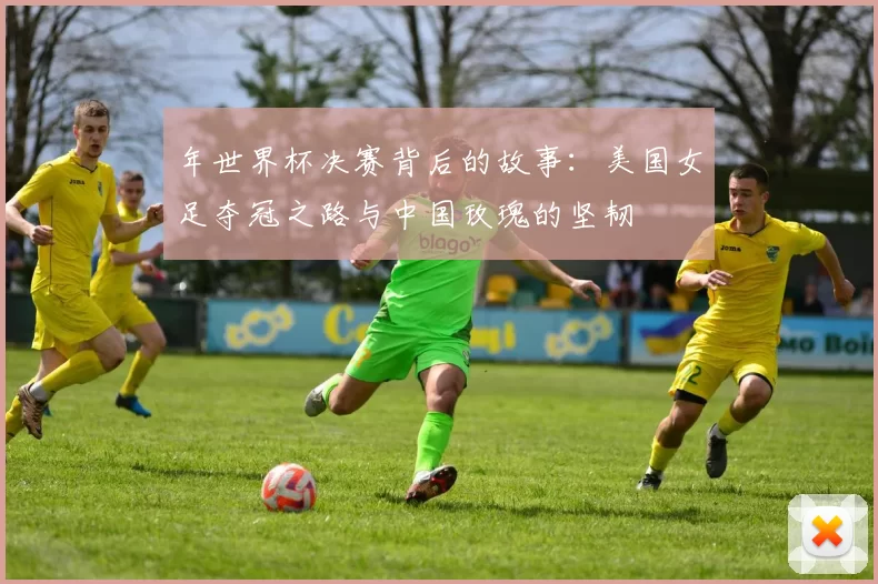 年世界杯决赛背后的故事：美国女足夺冠之路与中国玫瑰的坚韧