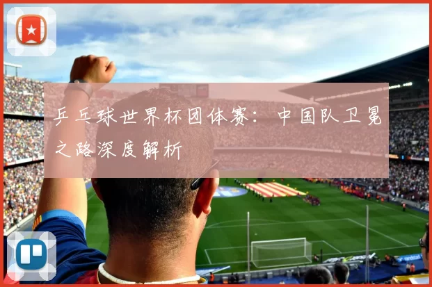 乒乓球世界杯团体赛：中国队卫冕之路深度解析