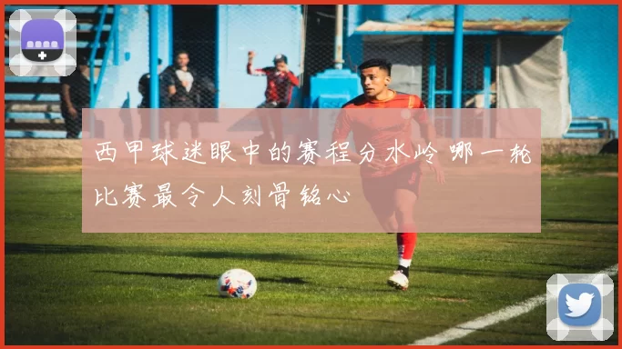 西甲球迷眼中的赛程分水岭 哪一轮比赛最令人刻骨铭心