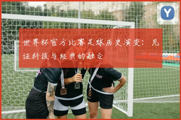 世界杯官方比赛足球历史演变：见证科技与经典的融合