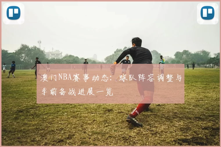 澳门NBA赛事动态：球队阵容调整与季前备战进展一览