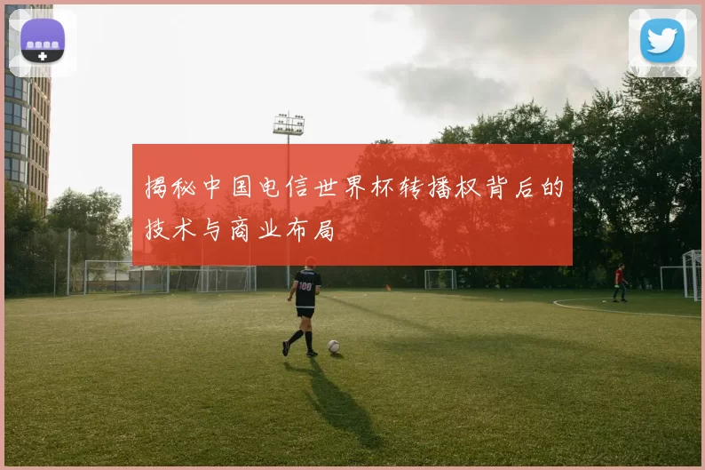 揭秘中国电信世界杯转播权背后的技术与商业布局