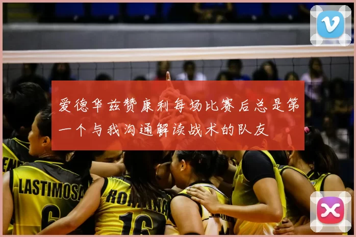 爱德华兹赞康利每场比赛后总是第一个与我沟通解读战术的队友