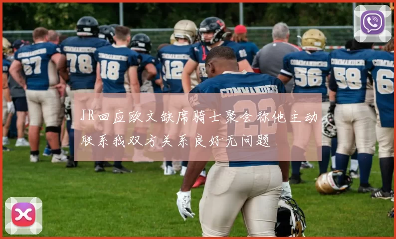 JR回应欧文缺席骑士聚会称他主动联系我双方关系良好无问题