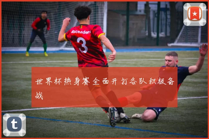 世界杯热身赛全面开打各队积极备战