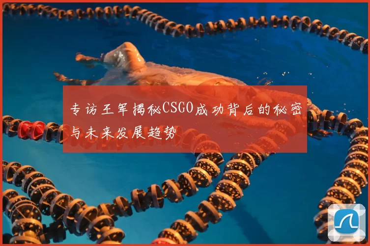 专访王军揭秘CSGO成功背后的秘密与未来发展趋势