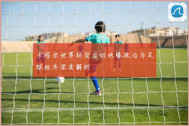 卡塔尔世界杯背后的地缘政治与足球经济深度解析