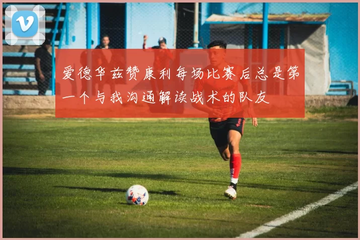 爱德华兹赞康利每场比赛后总是第一个与我沟通解读战术的队友