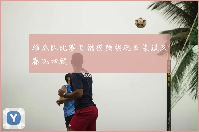 雄鹿队比赛直播视频线观看渠道及赛况回顾