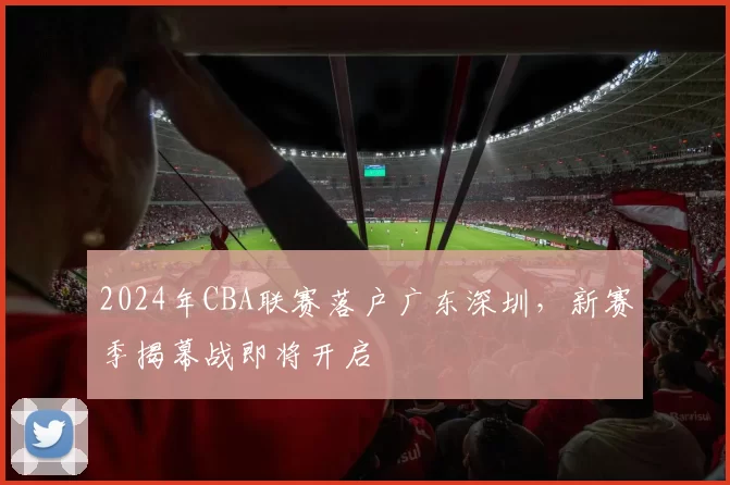 2024年CBA联赛落户广东深圳，新赛季揭幕战即将开启