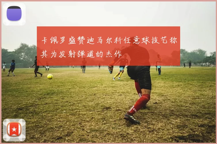 卡佩罗盛赞迪马尔科任意球技艺称其为发射弹道的杰作