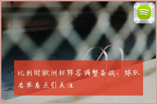 比利时欧洲杯阵容调整备战，球队名单看点引关注