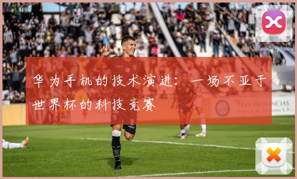 华为手机的技术演进：一场不亚于世界杯的科技竞赛
