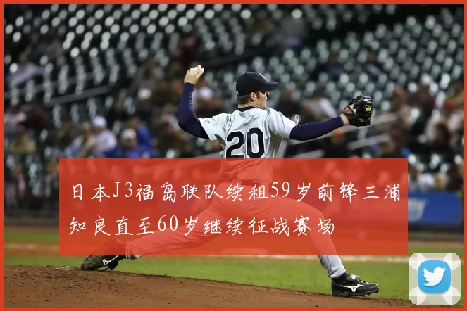 日本J3福岛联队续租59岁前锋三浦知良直至60岁继续征战赛场