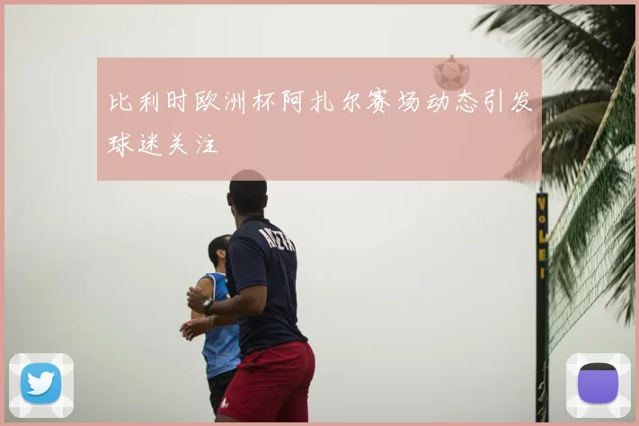 比利时欧洲杯阿扎尔赛场动态引发球迷关注