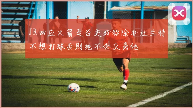JR回应火箭是否更好称除非杜兰特不想打球否则绝不会交易他