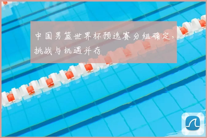 中国男篮世界杯预选赛分组确定，挑战与机遇并存