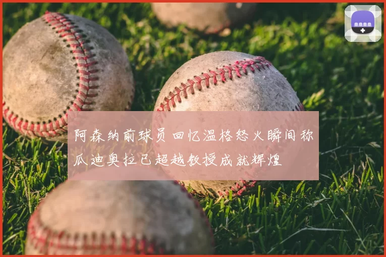 阿森纳前球员回忆温格怒火瞬间称瓜迪奥拉已超越教授成就辉煌