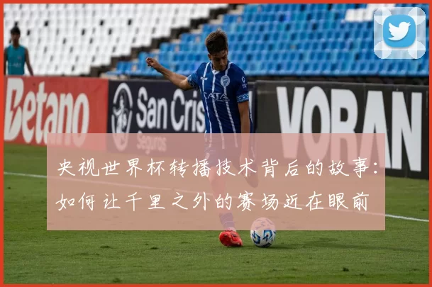 央视世界杯转播技术背后的故事：如何让千里之外的赛场近在眼前