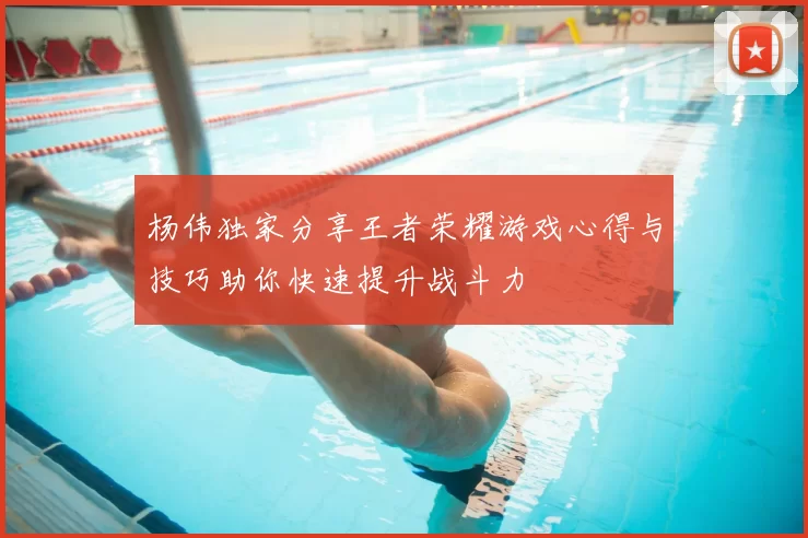 杨伟独家分享王者荣耀游戏心得与技巧助你快速提升战斗力