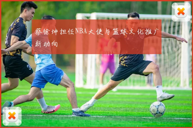 蔡徐坤担任NBA大使与篮球文化推广新动向