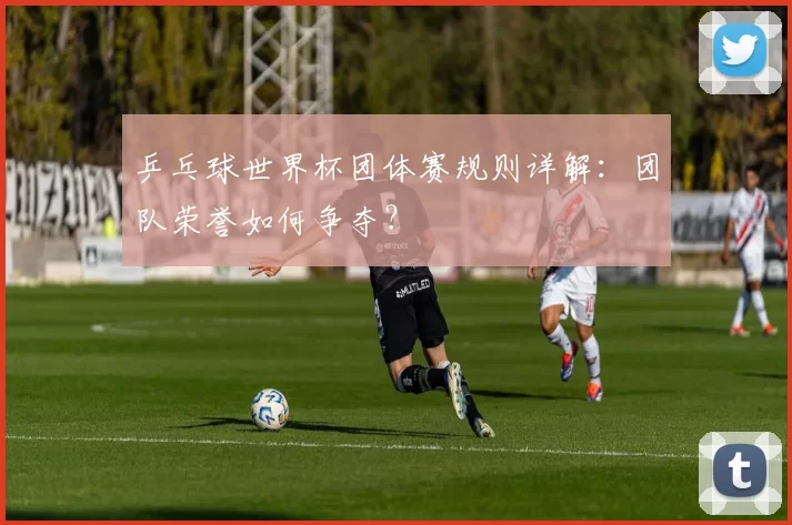乒乓球世界杯团体赛规则详解:团队荣誉如何争夺?