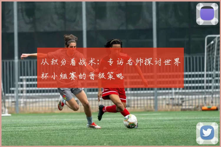 从积分看战术：专访名帅探讨世界杯小组赛的晋级策略