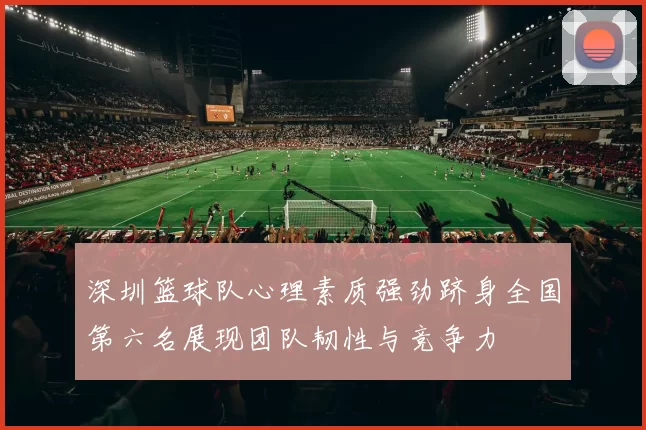 深圳篮球队心理素质强劲跻身全国第六名展现团队韧性与竞争力