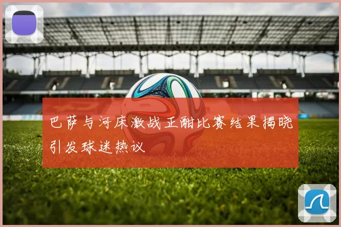 巴萨与河床激战正酣比赛结果揭晓引发球迷热议