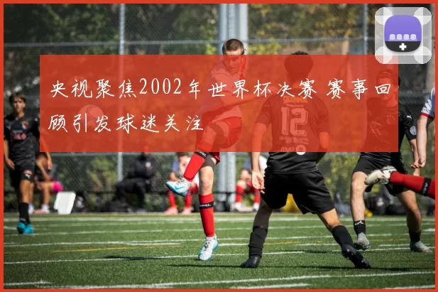 央视聚焦2002年世界杯决赛 赛事回顾引发球迷关注