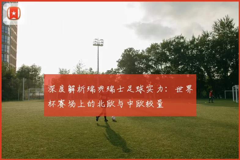 深度解析瑞典瑞士足球实力：世界杯赛场上的北欧与中欧较量