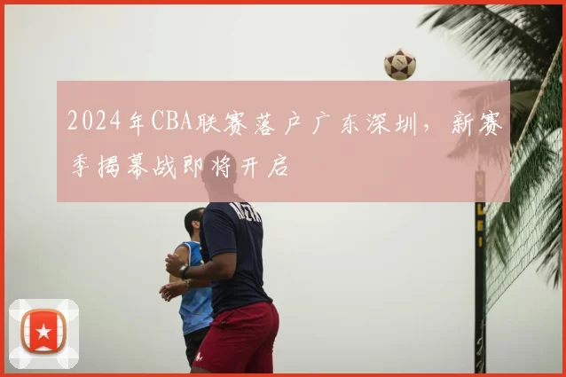 2024年CBA联赛落户广东深圳，新赛季揭幕战即将开启