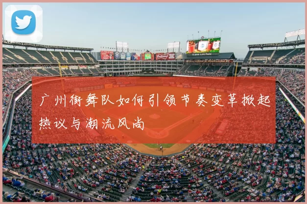 广州街舞队如何引领节奏变革掀起热议与潮流风尚