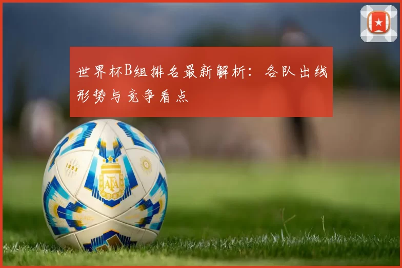 世界杯B组排名最新解析：各队出线形势与竞争看点