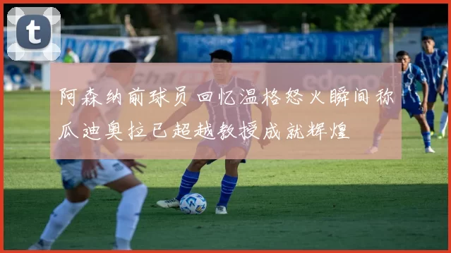 阿森纳前球员回忆温格怒火瞬间称瓜迪奥拉已超越教授成就辉煌