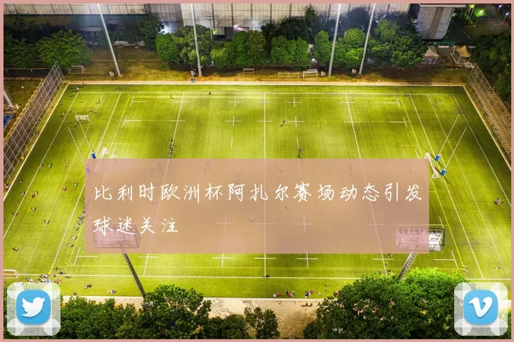 比利时欧洲杯阿扎尔赛场动态引发球迷关注